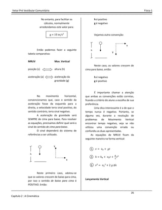 Vetor Pré Vestibular Comunitário Física 1
26
Capítulo 2 : A Cinemática
No entanto, para facilitar os
cálculos, normalmente
arredondamos este valor para:
g ŵŴ m/s²
Então podemos fazer a seguinte
tabela comparativa:
MRUV Mov. Vertical
posição (s) altura (h)
aceleração (a) aceleração da
gravidade (g)
No movimento horizontal,
convencionamos que, caso o sentido da
aceleração fosse da esquerda para a
direita, a velocidade teria sinal positivo, do
sentido contrário, teria sinal negativo.
A aceleração da gravidade será
SEMPRE de cima para baixo. Para resolver
as equações, precisamos definir qual será o
sinal do sentido de cima para baixo.
O sinal dependerá do sistema de
referências a ser utilizado.
Neste primeiro caso, adotou-se
que os valores crescem de baixo para cima,
por isso o sentido de baixo para cima é
POSITIVO. Então:
h é positivo
g é negativo
Vejamos outra convenção:
Neste caso, os valores crescem de
cima para baixo, então:
h é negativo
g é positivo
É importante chamar a atenção
que ambas as convenções estão corretas,
ficando a critério do aluno a escolha de sua
preferência.
Uma dica interessante é a de que o
tempo nunca é negativo. Portanto, se
alguma vez, durante a resolução de
problemas de Movimento Vertical
encontrar tempo negativo, veja se não
utilizou uma convenção errada ou
confundiu as duas apresentadas.
As equações de MRUV ficam da
seguinte maneira na forma vertical:
1. ˰ ˰" - ˧ˮ
2. ˨ ˨" - ˰"ˮ - $
ˮ²
3. ˰² ˰"² - Ŷ ˧ ˨
Lançamento Vertical
y
x
h
h
y
x
 
