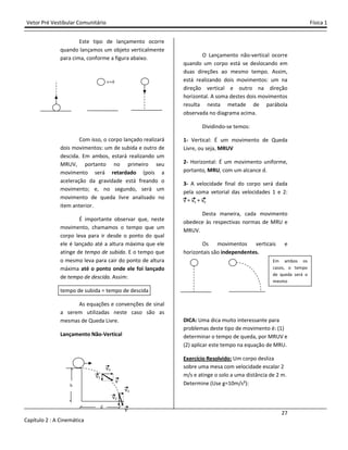 Vetor Pré Vestibular Comunitário Física 1
27
Capítulo 2 : A Cinemática
Este tipo de lançamento ocorre
quando lançamos um objeto verticalmente
para cima, conforme a figura abaixo.
Com isso, o corpo lançado realizará
dois movimentos: um de subida e outro de
descida. Em ambos, estará realizando um
MRUV, portanto no primeiro seu
movimento será retardado (pois a
aceleração da gravidade está freando o
movimento; e, no segundo, será um
movimento de queda livre analisado no
item anterior.
É importante observar que, neste
movimento, chamamos o tempo que um
corpo leva para ir desde o ponto do qual
ele é lançado até a altura máxima que ele
atinge de tempo de subida. E o tempo que
o mesmo leva para cair do ponto de altura
máxima até o ponto onde ele foi lançado
de tempo de descida. Assim:
tempo de subida = tempo de descida
As equações e convenções de sinal
a serem utilizadas neste caso são as
mesmas de Queda Livre.
Lançamento Não-Vertical
O Lançamento não-vertical ocorre
quando um corpo está se deslocando em
duas direções ao mesmo tempo. Assim,
está realizando dois movimentos: um na
direção vertical e outro na direção
horizontal. A soma destes dois movimentos
resulta nesta metade de parábola
observada no diagrama acima.
Dividindo-se temos:
1- Vertical: É um movimento de Queda
Livre, ou seja, MRUV
2- Horizontal: É um movimento uniforme,
portanto, MRU, com um alcance d.
3- A velocidade final do corpo será dada
pela soma vetorial das velocidades 1 e 2:
v = vx + vy
Desta maneira, cada movimento
obedece às respectivas normas de MRU e
MRUV.
Os movimentos verticais e
horizontais são independentes.
DICA: Uma dica muito interessante para
problemas deste tipo de movimento é: (1)
determinar o tempo de queda, por MRUV e
(2) aplicar este tempo na equação de MRU.
Exercício Resolvido: Um corpo desliza
sobre uma mesa com velocidade escalar 2
m/s e atinge o solo a uma distância de 2 m.
Determine (Use g=10m/s²):
v Ŵ
d
h
vx
v
vy
Em ambos os
casos, o tempo
de queda será o
mesmo
v
vx
vy
 