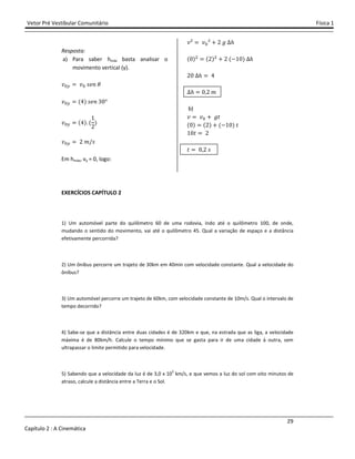 Vetor Pré Vestibular Comunitário Física 1
29
Capítulo 2 : A Cinemática
Resposta:
a) Para saber hmáx basta analisar o
movimento vertical (y).
˰" ˰" J˥J
˰" (Ÿ) J˥J ŷŴ°
˰" (Ÿ) (
ŵ
Ŷ
)
˰" Ŷ ˭/J
Em hmáx, vy = 0, logo:
˰² ˰"² - Ŷ ˧ ˨
(Ŵ)$ (Ŷ)$
- Ŷ (.ŵŴ) ˨
ŶŴ ˨ Ÿ
˨ Ŵ Ŷ ˭
b)
˰ ˰" - ˧ˮ
(Ŵ) (Ŷ) - (.ŵŴ) ˮ
ŵŴˮ Ŷ
ˮ Ŵ Ŷ J
EXERCÍCIOS CAPÍTULO 2
1) Um automóvel parte do quilômetro 60 de uma rodovia, indo até o quilômetro 100, de onde,
mudando o sentido do movimento, vai até o quilômetro 45. Qual a variação de espaço e a distância
efetivamente percorrida?
2) Um ônibus percorre um trajeto de 30km em 40min com velocidade constante. Qual a velocidade do
ônibus?
3) Um automóvel percorre um trajeto de 60km, com velocidade constante de 10m/s. Qual o intervalo de
tempo decorrido?
4) Sabe-se que a distância entre duas cidades é de 320km e que, na estrada que as liga, a velocidade
máxima é de 80km/h. Calcule o tempo mínimo que se gasta para ir de uma cidade à outra, sem
ultrapassar o limite permitido para velocidade.
5) Sabendo que a velocidade da luz é de 3,0 x 105
km/s, e que vemos a luz do sol com oito minutos de
atraso, calcule a distância entre a Terra e o Sol.
 