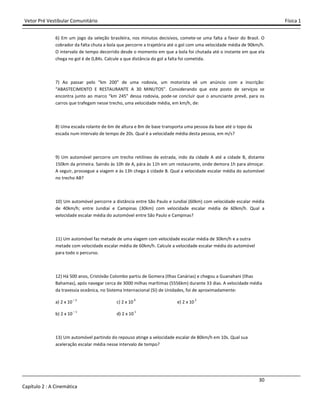 Vetor Pré Vestibular Comunitário Física 1
30
Capítulo 2 : A Cinemática
6) Em um jogo da seleção brasileira, nos minutos decisivos, comete-se uma falta a favor do Brasil. O
cobrador da falta chuta a bola que percorre a trajetória até o gol com uma velocidade média de 90km/h.
O intervalo de tempo decorrido desde o momento em que a bola foi chutada até o instante em que ela
chega no gol é de 0,84s. Calcule a que distância do gol a falta foi cometida.
7) Ao passar pelo “km 200” de uma rodovia, um motorista vê um anúncio com a inscrição:
“ABASTECIMENTO E RESTAURANTE A 30 MINUTOS”. Considerando que este posto de serviços se
encontra junto ao marco “km 245” dessa rodovia, pode-se concluir que o anunciante prevê, para os
carros que trafegam nesse trecho, uma velocidade média, em km/h, de:
8) Uma escada rolante de 6m de altura e 8m de base transporta uma pessoa da base até o topo da
escada num intervalo de tempo de 20s. Qual é a velocidade média desta pessoa, em m/s?
9) Um automóvel percorre um trecho retilíneo de estrada, indo da cidade A até a cidade B, distante
150km da primeira. Saindo às 10h de A, pára às 11h em um restaurante, onde demora 1h para almoçar.
A seguir, prossegue a viagem e às 13h chega à cidade B. Qual a velocidade escalar média do automóvel
no trecho AB?
10) Um automóvel percorre a distância entre São Paulo e Jundiaí (60km) com velocidade escalar média
de 40km/h; entre Jundiaí e Campinas (30km) com velocidade escalar média de 60km/h. Qual a
velocidade escalar média do automóvel entre São Paulo e Campinas?
11) Um automóvel faz metade de uma viagem com velocidade escalar média de 30km/h e a outra
metade com velocidade escalar média de 60km/h. Calcule a velocidade escalar média do automóvel
para todo o percurso.
12) Há 500 anos, Cristóvão Colombo partiu de Gomera (Ilhas Canárias) e chegou a Guanahani (Ilhas
Bahamas), após navegar cerca de 3000 milhas marítimas (5556km) durante 33 dias. A velocidade média
da travessia oceânica, no Sistema Internacional (SI) de Unidades, foi de aproximadamente:
a) 2 x 10 – 2
c) 2 x 10 0
e) 2 x 10 2
b) 2 x 10 – 1
d) 2 x 10 1
13) Um automóvel partindo do repouso atinge a velocidade escalar de 80km/h em 10s. Qual sua
aceleração escalar média nesse intervalo de tempo?
 
