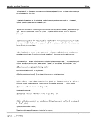 Vetor Pré Vestibular Comunitário Física 1
31
Capítulo 2 : A Cinemática
14) A velocidade escalar de um automóvel diminui de 30m/s para 10m/s em 20s. Qual foi sua aceleração
escalar média nesse intervalo?
15) A velocidade escalar de um automóvel aumenta de 36km/h para 108km/h em 10s. Qual é a sua
aceleração escalar média, em km/h.s e em m/s
2
?
16) Um carro movendo-se no sentido positivo do eixo X, com velocidade de 100km/h, freia de modo que
após 1 minuto sua velocidade passa a ser 40km/h. Qual é a aceleração escalar média do carro nesse
intervalo?
17) Uma bicicleta parte do “km 1” de uma estrada até o “km 0” da mesma estrada com uma velocidade
inicial de módulo 2 km/h. Sabendo-se que a aceleração deste veículo era de 2 km/h², determine quanto
tempo durou o percurso citado.
18) Um barco parte do repouso em um rio até atingir a velocidade de 12 m/s. Sabendo-se que o motor
deste barco permite que ele atinja uma aceleração de 6 m/s², determine a distância do percurso.
19) Uma partícula é lançada horizontalmente, com velocidade cujo módulo é v0 = 25m/s, de um ponto O
situado 180m acima do solo, numa região em que a aceleração da gravidade tem módulo g = 10m/s
2
.
a) Depois de quanto tempo a partícula atinge o solo?
b) Qual o alcance horizontal do lançamento?
c) Qual o módulo da velocidade da partícula no momento em que atinge o solo?
20) Um avião voa à altura de 2000m, paralelamente ao solo, com velocidade constante v0 = 100m/s, no
momento em que solta uma bomba. Desprezando os efeitos do ar, e supondo g = 10m/s
2
, calcule:
a) o tempo que a bomba demora para atingir o solo;
b) o alcance horizontal;
c) o módulo da velocidade da bomba, momento em que atinge o solo.
21) Um canhão dispara projéteis com velocidade v0 = 200m/s. Desprezando os efeitos do ar e adotando
g = 10m/s2
, calcule:
a) o alcance horizontal máximo;
b) a altura máxima quando o alcance horizontal for máximo;
 