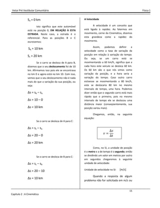 Vetor Pré Vestibular Comunitário Física 1
15
Capítulo 2 : A Cinemática
Sa = 0 km
Isto significa que este automóvel
está na posição 0, EM RELAÇÃO À ESTA
ESTRADA. Neste caso, a estrada é o
referencial. Para as posições B e C
escrevemos:
Sb = 10 km
Sc = 20 km
Se o carro se desloca de A para B,
dizemos que o seu deslocamento foi de 10
km. Afirmamos isso pois ele se encontrava
no km 0 e agora está no km 10. Com isso,
vemos que o seu deslocamento não é nada
mais do que a variação da sua posição, ou
seja:
∆s = sb – sa
∆s = 10 – 0
∆s = 10 km
Se o carro se desloca de A para C:
∆s = sc – sa
∆s = 20 – 0
∆s = 20 km
Se o carro se desloca de B para C:
∆s = sc – sb
∆s = 20 – 10
∆s = 10 km
A Velocidade
A velocidade é um conceito que
está ligado à rapidez. Ao falarmos em
movimento, cerne da Cinemática, dizemos
esta grandeza como a rapidez do
movimento.
Assim, podemos definir a
velocidade como a taxa de variação da
posição em relação à variação do tempo.
Ou seja, se um carro está se
movimentando a 60 km/h, significa que a
cada hora este veículo se desloca 60 km.
Os 60 km são o que nós vimos como
variação da posição, e a hora seria a
variação do tempo. Caso outro carro
estivesse se movimentando a 80 km/h,
este se deslocaria 80 km no mesmo
intervalo de tempo, uma hora. Podemos
dizer então que o segundo carro está mais
rápido que o primeiro, pois no mesmo
intervalo de tempo ele se deslocou uma
distância maior (conseqüentemente, sua
posição variou mais).
Chegamos, então, na seguinte
equação:
˰
J
ˮ
Como, no SI, a unidade de posição
é o metro e a de tempo é o segundo; então
se dividindo um valor em metros por outro
em segundos chegaremos à seguinte
unidade de velocidade:
Unidade de velocidade no SI: [m/s]
Quando a resposta de algum
problema não for solicitada em m/s ou
 