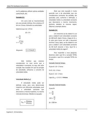 Vetor Pré Vestibular Comunitário Física 1
16
Capítulo 2 : A Cinemática
no SI, podemos utilizar outras unidades
como km/h, etc.
Exemplo 2.2:
Um carro está se movimentando
em uma estrada retilínea. Ele se desloca 27
km em 3 horas. Achando sua velocidade:
Sabemos que: ∆s = 27 km
∆t = 3 h
˰
J
ˮ
˰
ŶŻ ˫˭
ŷ ˨
Resposta: v 9 km/h
Vale lembrar que estamos
considerando no caso acima que a
velocidade é constante, ou seja, não sofre
variação. Nas ocasiões em que há variação
de velocidade, utilizamos o conceito de
velocidade média.
Velocidade Média (vm)
A velocidade média pode ser
definida como, para uma determinada
trajetória com diferentes velocidades, qual
seria a velocidade constante que
descreveria a mesma trajetória, no mesmo
intervalo de tempo. Obedece à equação:
˰
Note que esta equação é muito
parecida com a de velocidade, que nós
consideramos constante. Na verdade, são
parecidas, pois, conforme a definição, a
velocidade média é a velocidade constante
que descreveria o mesmo movimento,
portanto obedece às mesmas regras.
Observe o exemplo abaixo:
Exemplo 2.3:
Um motorista sai da cidade A e vai
para a cidade B com velocidade constante
de 100 km/h. Após 2 horas, chega em B, e,
lá, pára para tomar um café e descansar
durante 1 hora. Após, sai da cidade B e vai
para a cidade C com velocidade constante
de 80 km/h durante 1 hora. Qual foi a
velocidade média da viagem?
Para responder a essa pergunta,
devemos saber qual foi a variação TOTAL
da posição e qual foi a variação TOTAL do
tempo.
Variação Total do Tempo:
A para B : ∆t = 2 horas
Em B : ∆t = 1 hora
B para C : ∆t = 1 hora
Logo ∆tTotal = 2+1+1 = 4 horas
Variação Total da Posição:
A para B:
˰
J
ˮ
ŵŴŴ
J
Ŷ
∆s = 200 km
 
