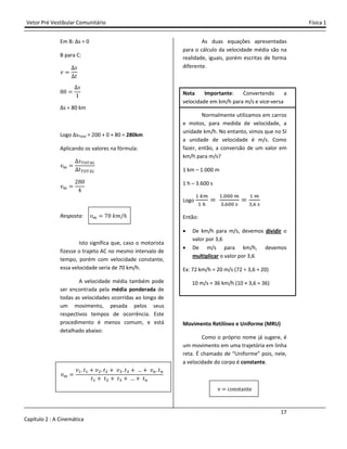 Vetor Pré Vestibular Comunitário Física 1
17
Capítulo 2 : A Cinemática
Em B: ∆s = 0
B para C:
˰
J
ˮ
%Ŵ
J
ŵ
∆s = 80 km
Logo ∆sTotal = 200 + 0 + 80 = 280km
Aplicando os valores na fórmula:
˰
J
ˮ
˰
Ŷ%Ŵ
Ÿ
Resposta: ˰ ŻŴ ˫˭/˨
Isto significa que, caso o motorista
fizesse o trajeto AC no mesmo intervalo de
tempo, porém com velocidade constante,
essa velocidade seria de 70 km/h.
A velocidade média também pode
ser encontrada pela média ponderada de
todas as velocidades ocorridas ao longo de
um movimento, pesada pelos seus
respectivos tempos de ocorrência. Este
procedimento é menos comum, e está
detalhado abaixo:
˰
˰# ˮ# - ˰$ ˮ$ - ˰% ˮ% - - ˰ ˮ
ˮ# - ˮ$ - ˮ% - - ˮ
As duas equações apresentadas
para o cálculo da velocidade média são na
realidade, iguais, porém escritas de forma
diferente.
Nota Importante: Convertendo a
velocidade em km/h para m/s e vice-versa
Normalmente utilizamos em carros
e motos, para medida de velocidade, a
unidade km/h. No entanto, vimos que no SI
a unidade de velocidade é m/s. Como
fazer, então, a conversão de um valor em
km/h para m/s?
1 km – 1.000 m
1 h – 3.600 s
Logo
#
#
# """
% ""
#
%
Então:
• De km/h para m/s, devemos dividir o
valor por 3,6
• De m/s para km/h, devemos
multiplicar o valor por 3,6
Ex: 72 km/h = 20 m/s (72 ÷ 3,6 = 20)
10 m/s = 36 km/h (10 × 3,6 = 36)
Movimento Retilíneo e Uniforme (MRU)
Como o próprio nome já sugere, é
um movimento em uma trajetória em linha
reta. É chamado de “Uniforme” pois, nele,
a velocidade do corpo é constante.
v constante
 
