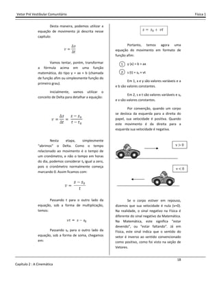 Vetor Pré Vestibular Comunitário
Capítulo 2 : A Cinemática
Desta maneira, podemos utilizar a
equação de movimento já descrita nesse
capítulo:
Vamos tentar, porém, transformar
a fórmula acima em uma função
matemática, do tipo y = ax + b (chamada
de função afim ou simplesmente função do
primeiro grau).
Inicialmente, vamos utilizar o
conceito de Delta para detalhar a equação:
Nesta etapa, simplesmente
“abrimos” o Delta. Como o tempo
relacionado ao movimento é o tempo de
um cronômetro, e não o tempo em horas
do dia, podemos considerar t0 igual a zero,
pois o cronômetro normalmente começa
marcando 0. Assim ficamos com:
Passando t para o outro lado da
equação, sob a forma de multiplicação,
temos:
Passando s0 para o outro lado da
equação, sob a forma de soma, chegamos
em:
Desta maneira, podemos utilizar a
equação de movimento já descrita nesse
mos tentar, porém, transformar
a fórmula acima em uma função
matemática, do tipo y = ax + b (chamada
de função afim ou simplesmente função do
Inicialmente, vamos utilizar o
conceito de Delta para detalhar a equação:
esta etapa, simplesmente
“abrimos” o Delta. Como o tempo
relacionado ao movimento é o tempo de
um cronômetro, e não o tempo em horas
igual a zero,
pois o cronômetro normalmente começa
marcando 0. Assim ficamos com:
Passando t para o outro lado da
equação, sob a forma de multiplicação,
para o outro lado da
equação, sob a forma de soma, chegamos
Portanto, temos agora uma
equação do movimento em formato
função afim:
y (x) = b + ax
s (t) = s0 + vt
Em 1, x e y são valores vari
e b são valores constantes.
Em 2, s e t são valores vari
e v são valores constantes.
Por convenção, quando um corpo
se desloca da esquerda para a direita
papel, sua velocidade é positiva. Quando
este movimento é da direita para a
esquerda sua velocidade é negativa.
Se o corpo estiver em repouso,
dizemos que sua velocidade é nula (v=0).
Na realidade, o sinal negativo na
diferente do sinal negativo da Matemática.
Na Matemática, este significa “estar
devendo”, ou “estar faltando”. Já em
Física, este sinal indica que o sentido do
vetor é inverso ao sentido convencionado
como positivo, como foi visto na seção de
Vetores.
1
2
Física 1
18
, temos agora uma
equação do movimento em formato de
Em 1, x e y são valores variáveis e a
são valores variáveis e s0
Por convenção, quando um corpo
se desloca da esquerda para a direita do
papel, sua velocidade é positiva. Quando
este movimento é da direita para a
esquerda sua velocidade é negativa.
Se o corpo estiver em repouso,
dizemos que sua velocidade é nula (v=0).
Na realidade, o sinal negativo na Física é
diferente do sinal negativo da Matemática.
Na Matemática, este significa “estar
devendo”, ou “estar faltando”. Já em
Física, este sinal indica que o sentido do
vetor é inverso ao sentido convencionado
como positivo, como foi visto na seção de
v > Ŵ
v < Ŵ
 