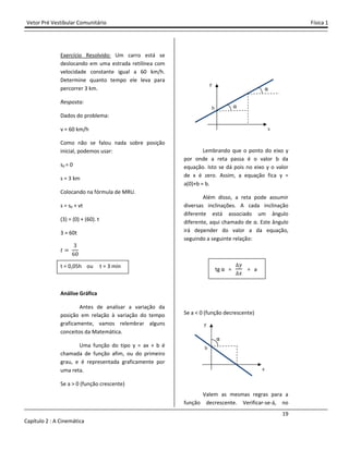 Vetor Pré Vestibular Comunitário Física 1
19
Capítulo 2 : A Cinemática
Exercício Resolvido: Um carro está se
deslocando em uma estrada retilínea com
velocidade constante igual a 60 km/h.
Determine quanto tempo ele leva para
percorrer 3 km.
Resposta:
Dados do problema:
v = 60 km/h
Como não se falou nada sobre posição
inicial, podemos usar:
s0 = 0
s = 3 km
Colocando na fórmula de MRU.
s = s0 + vt
(3) = (0) + (60). t
3 = 60t
ˮ
ŷ
źŴ
t = 0,05h ou t = 3 min
Análise Gráfica
Antes de analisar a variação da
posição em relação à variação do tempo
graficamente, vamos relembrar alguns
conceitos da Matemática.
Uma função do tipo y = ax + b é
chamada de função afim, ou do primeiro
grau, e é representada graficamente por
uma reta.
Se a > 0 (função crescente)
Lembrando que o ponto do eixo y
por onde a reta passa é o valor b da
equação. Isto se dá pois no eixo y o valor
de x é zero. Assim, a equação fica y =
a(0)+b = b.
Além disso, a reta pode assumir
diversas inclinações. A cada inclinação
diferente está associado um ângulo
diferente, aqui chamado de α. Este ângulo
irá depender do valor a da equação,
seguindo a seguinte relação:
tg α = = a
Se a < 0 (função decrescente)
Valem as mesmas regras para a
função decrescente. Verificar-se-á, no
x
y
b
α
α
x
y
b
α
 