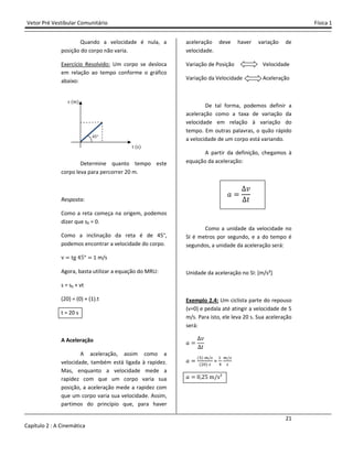 Vetor Pré Vestibular Comunitário Física 1
21
Capítulo 2 : A Cinemática
Quando a velocidade é nula, a
posição do corpo não varia.
Exercício Resolvido: Um corpo se desloca
em relação ao tempo conforme o gráfico
abaixo:
Determine quanto tempo este
corpo leva para percorrer 20 m.
Resposta:
Como a reta começa na origem, podemos
dizer que s0 = 0.
Como a inclinação da reta é de 45°,
podemos encontrar a velocidade do corpo.
v tg Ÿ5° 1 m/s
Agora, basta utilizar a equação do MRU:
s = s0 + vt
(20) = (0) + (1).t
t = 20 s
A Aceleração
A aceleração, assim como a
velocidade, também está ligada à rapidez.
Mas, enquanto a velocidade mede a
rapidez com que um corpo varia sua
posição, a aceleração mede a rapidez com
que um corpo varia sua velocidade. Assim,
partimos do princípio que, para haver
aceleração deve haver variação de
velocidade.
Variação de Posição Velocidade
Variação da Velocidade Aceleração
De tal forma, podemos definir a
aceleração como a taxa de variação da
velocidade em relação à variação do
tempo. Em outras palavras, o quão rápido
a velocidade de um corpo está variando.
A partir da definição, chegamos à
equação da aceleração:
I
˰
ˮ
Como a unidade da velocidade no
SI é metros por segundo, e a do tempo é
segundos, a unidade da aceleração será:
Unidade da aceleração no SI: [m/s²]
Exemplo 2.4: Um ciclista parte do repouso
(v=0) e pedala até atingir a velocidade de 5
m/s. Para isto, ele leva 20 s. Sua aceleração
será:
I
˰
ˮ
I
(') /
($")
=
#
&
/
I Ŵ Ŷ5 m/s²
t (s)
s (m)
Ÿ5°
 