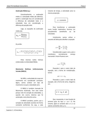 Vetor Pré Vestibular Comunitário Física 1
22
Capítulo 2 : A Cinemática
Aceleração Média (am)
Conceitualmente, a aceleração
média e a velocidade média são idênticas,
porém a aceleração leva em consideração
a diferença de velocidade total, e a
velocidade leva em consideração a
diferença de posição total.
Logo, as equações da aceleração
média são:
I
Ou então:
I
I# ˮ# - I$ ˮ$ - I% ˮ% - - I ˮ
ˮ# - ˮ$ - ˮ% - - ˮ
Pelas mesmas razões teóricas
evidenciadas na Velocidade Média.
Movimento Retilíneo Uniformemente
Variado (MRUV)
No MRU, a velocidade do corpo em
movimento era considerada constante.
Agora, vamos analisar um tipo de
movimento no qual a velocidade varia.
O MRUV é também chamado de
Movimento Acelerado. Tem este nome
porque nele há variação da velocidade, e,
quando isto ocorre, dizemos que há
aceleração, como descrito acima.
O MRUV considera, porém, que a
variação da velocidade acontece de forma
constante (uniforme). Ou seja, a cada
instante de tempo, a velocidade varia na
mesma proporção.
a constante
Para transformar a aceleração
numa função matemática, faremos um
procedimento semelhante ao da
velocidade.
Inicialmente, vamos utilizar o
conceito de Delta para detalhar a equação:
I
˰
ˮ
˰ . ˰"
ˮ . ˮ"
Considerando t0 igual a zero, pois o
cronômetro normalmente começa
marcando 0. Assim ficamos com:
I
˰ . ˰"
ˮ
Passando t para o outro lado da
equação, sob a forma de multiplicação,
temos:
Iˮ ˰ . ˰"
Passando v0 para o outro lado da
equação, sob a forma de soma, chegamos
em:
˰ ˰" - Iˮ
Que, novamente, é uma função do
primeiro grau do tipo y = ax + b. No
entanto, agora as variáveis são v e t, e os
valores constantes são v0 e a.
 