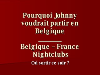 Pourquoi Johnny voudrait partir en Belgique _______ Belgique – France  Nightclubs Où sortir ce soir ? 