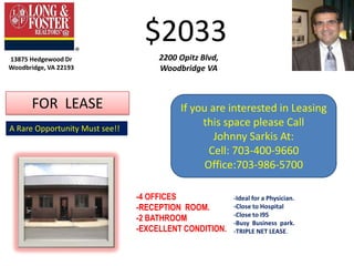 $2033 2200 Opitz Blvd, Woodbridge VA 13875 Hedgewood Dr Woodbridge, VA 22193 FOR  LEASE If you are interested in Leasing this space please Call Johnny Sarkis At: Cell: 703-400-9660 Office:703-986-5700 A Rare Opportunity Must see!! -4 OFFICES -RECEPTION  ROOM. -2 BATHROOM -EXCELLENT CONDITION. -Ideal for a Physician. -Close to Hospital -Close to I95 -Busy  Business  park. -TRIPLE NET LEASE. 