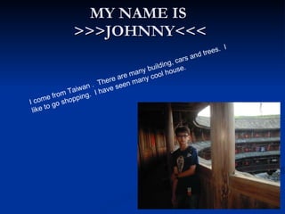 MY NAME IS  >>>JOHNNY<<< I come from Taiwan .  There are many building, cars and trees.  I like to go shopping.  I have seen many cool house.  