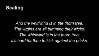 Scaling
And the whirlwind is in the thorn tree.
The virgins are all trimming their wicks.
The whirlwind is in the thorn tree.
It's hard for thee to kick against the pricks.
 