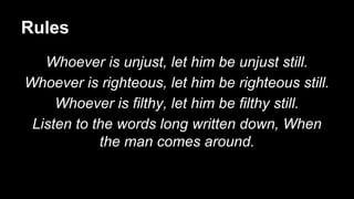 Rules
Whoever is unjust, let him be unjust still.
Whoever is righteous, let him be righteous still.
Whoever is filthy, let him be filthy still.
Listen to the words long written down, When
the man comes around.
 