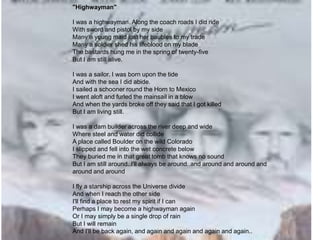 "Highwayman"
I was a highwayman. Along the coach roads I did ride
With sword and pistol by my side
Many a young maid lost her baubles to my trade
Many a soldier shed his lifeblood on my blade
The bastards hung me in the spring of twenty-five
But I am still alive.
I was a sailor. I was born upon the tide
And with the sea I did abide.
I sailed a schooner round the Horn to Mexico
I went aloft and furled the mainsail in a blow
And when the yards broke off they said that I got killed
But I am living still.
I was a dam builder across the river deep and wide
Where steel and water did collide
A place called Boulder on the wild Colorado
I slipped and fell into the wet concrete below
They buried me in that great tomb that knows no sound
But I am still around..I'll always be around..and around and around and
around and around
I fly a starship across the Universe divide
And when I reach the other side
I'll find a place to rest my spirit if I can
Perhaps I may become a highwayman again
Or I may simply be a single drop of rain
But I will remain
And I'll be back again, and again and again and again and again..
 