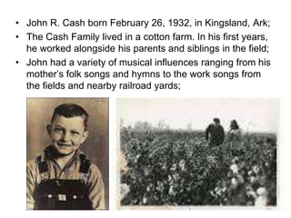 • John R. Cash born February 26, 1932, in Kingsland, Ark;
• The Cash Family lived in a cotton farm. In his first years,
he worked alongside his parents and siblings in the field;
• John had a variety of musical influences ranging from his
mother’s folk songs and hymns to the work songs from
the fields and nearby railroad yards;
 