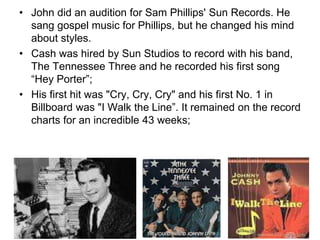 • John did an audition for Sam Phillips' Sun Records. He
sang gospel music for Phillips, but he changed his mind
about styles.
• Cash was hired by Sun Studios to record with his band,
The Tennessee Three and he recorded his first song
“Hey Porter”;
• His first hit was "Cry, Cry, Cry" and his first No. 1 in
Billboard was "I Walk the Line”. It remained on the record
charts for an incredible 43 weeks;
 