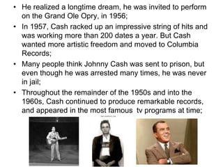 • He realized a longtime dream, he was invited to perform
on the Grand Ole Opry, in 1956;
• In 1957, Cash racked up an impressive string of hits and
was working more than 200 dates a year. But Cash
wanted more artistic freedom and moved to Columbia
Records;
• Many people think Johnny Cash was sent to prison, but
even though he was arrested many times, he was never
in jail;
• Throughout the remainder of the 1950s and into the
1960s, Cash continued to produce remarkable records,
and appeared in the most famous tv programs at time;
 