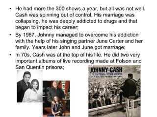 • He had more the 300 shows a year, but all was not well.
Cash was spinning out of control. His marriage was
collapsing, he was deeply addicted to drugs and that
began to impact his career;
• By 1967, Johnny managed to overcome his addiction
with the help of his singing partner June Carter and her
family. Years later John and June got marriage;
• In 70s, Cash was at the top of his life. He did two very
important albums of live recording made at Folson and
San Quentin prisons;
 