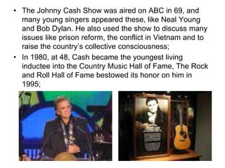 • The Johnny Cash Show was aired on ABC in 69, and
many young singers appeared these, like Neal Young
and Bob Dylan. He also used the show to discuss many
issues like prison reform, the conflict in Vietnam and to
raise the country’s collective consciousness;
• In 1980, at 48, Cash became the youngest living
inductee into the Country Music Hall of Fame, The Rock
and Roll Hall of Fame bestowed its honor on him in
1995;
 