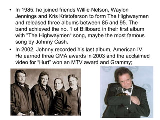 • In 1985, he joined friends Willie Nelson, Waylon
Jennings and Kris Kristoferson to form The Highwaymen
and released three albums between 85 and 95. The
band achieved the no. 1 of Billboard in their first album
with "The Highwaymen“ song, maybe the most famous
song by Johnny Cash.
• In 2002, Johnny recorded his last album, American IV.
He earned three CMA awards in 2003 and the acclaimed
video for “Hurt” won an MTV award and Grammy;
 
