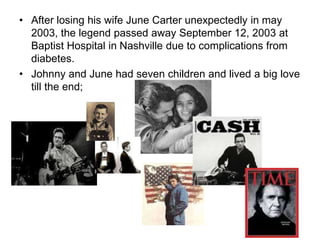 • After losing his wife June Carter unexpectedly in may
2003, the legend passed away September 12, 2003 at
Baptist Hospital in Nashville due to complications from
diabetes.
• Johnny and June had seven children and lived a big love
till the end;
 