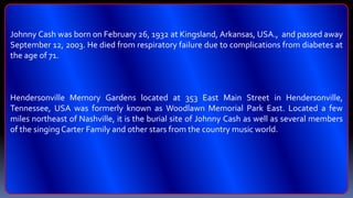 Johnny Cash was born on February 26, 1932 at Kingsland, Arkansas, USA., and passed away
September 12, 2003. He died from respiratory failure due to complications from diabetes at
the age of 71.
Hendersonville Memory Gardens located at 353 East Main Street in Hendersonville,
Tennessee, USA was formerly known as Woodlawn Memorial Park East. Located a few
miles northeast of Nashville, it is the burial site of Johnny Cash as well as several members
of the singingCarter Family and other stars from the country music world.
 