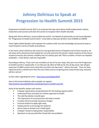 Johnny Delirious to Speak at
Progression to Health Summit 2015
Progression to Health Summit 2015 is an exclusive One-day event where health professionals, healers,
researchers and survivors will share the secrets to recapture One's health naturally.
Along with Johnny Delirious, Susanne Morrone and Dr. Jon Repole of Jacksonville are the Guest Speakers
for “Progression to Health Summit 2015”, to be held on February 28 2015, from 9:00AM to 6:00PM.
These highly skilled Speakers will empower the audience with accurate knowledge and practical ways to
move forward in terms of health and wellness.
In the event, Johnny Delirious will reveal his most guarded secrets of hepatitis and cirrhosis recovery. He
will share all his discoveries that helped him not only overcome the doctor’s death sentence of less than 6
months to live but also achieve a healthy liver of a twenty year old! There is neither cirrhosis nor hepatitis
antibodies-- a feat doctors said was impossible.
According to Johnny, "If you can't see me before at one of my tour stops, then join me at the Progression
to Health Summit in Jacksonville, FL on February 28, 2015 at 9:00 am for this all day event. We will give
away over $1,000 in prizes more value than any other one day event." Johnny also said - "Even our least
expensive prize is valued more than the entry ticket and we are giving prizes away all day long, everyone
will be a winner."
A short video regarding the event - http://youtu.be/lhSgEqrRZhA
Here is the Summit Website where people can register:
http://events.naturalhealthchat.com/progression-to-health-summit/
Some of the benefits viewers will receive:
• A deeper appreciation and gratefulness for the healing capacity within
• Understand hows and whys of a holistic approach to health
• The solid foundation to build upon
• The importance of true prevention and what it entails
• A reality check to prompt necessary changes
• Practical wisdom to apply right away
• Healing stories to encourage the audience
• Action steps to achieve one’s health goals
• A deeper resolve to take greater responsibility
• Questions to ask yourself when faced with new problems
 