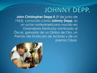 JOHNNY DEPP.  John Christopher Depp II (9 de junio de 1963), conocido como Johnny Depp, es un actor norteamericano nacido en Owensboro Kentucky nominado al Óscar, ganador de un Globo de Oro, un Premio del Sindicato de Actores y de un premio César. 