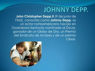 JOHNNY DEPP.  John Christopher Depp II (9 de junio de 1963), conocido como Johnny Depp, es un actor norteamericano nacido en Owensboro Kentucky nominado al Óscar, ganador de un Globo de Oro, un Premio del Sindicato de Actores y de un premio César. 