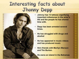 • Johnny has 13 tattoos--signifying
  important milestones in the actor's
  life and the people he has shared
  time with.

• Depp has been arrested several
  times.

• He has struggled with drugs and
  alcohol

• He has appeared in music videos
  and has produced music

• He's friends with Marilyn Manson
  and Tim Burton.

• He owns an island in the Bahamas
 