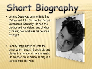 • Johnny Depp was born to Betty Sue
  Palmer and John Christopher Depp in
  Owensboro, Kentucky. He has one
  brother and two sisters, one of whom
  (Christie) now works as his personal
  manager.


• Johnny Depp started to learn the
  guitar when he was 12 years old and
  played in a number of garage bands.
  He dropped out of school to play in a
  band named The Kids.
 