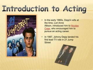 • In the early 1980s, Depp's wife at
  the time, Lori Anne
  Allison, introduced him to Nicolas
  Cage, who encouraged him to
  pursue an acting career.

• In 1987, Johnny Depp landed his
  first lead TV role in 21 Jump
  Street
 