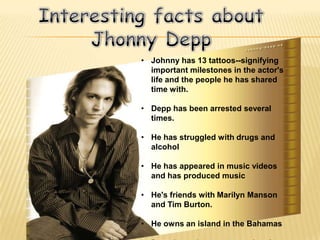 • Johnny has 13 tattoos--signifying
  important milestones in the actor's
  life and the people he has shared
  time with.

• Depp has been arrested several
  times.

• He has struggled with drugs and
  alcohol

• He has appeared in music videos
  and has produced music

• He's friends with Marilyn Manson
  and Tim Burton.

• He owns an island in the Bahamas
 