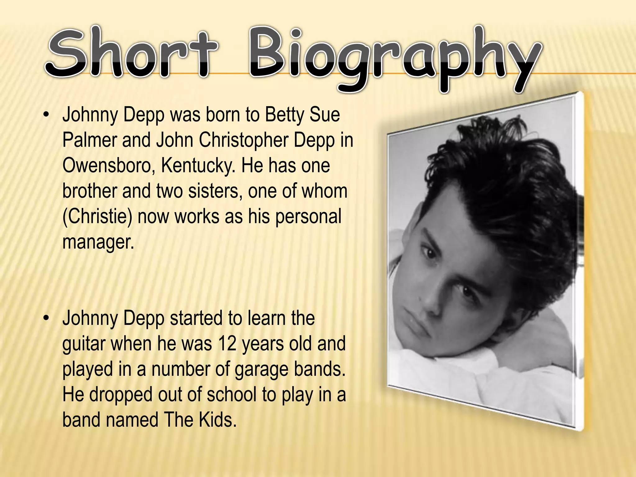 • Johnny Depp was born to Betty Sue
  Palmer and John Christopher Depp in
  Owensboro, Kentucky. He has one
  brother and two sisters, one of whom
  (Christie) now works as his personal
  manager.


• Johnny Depp started to learn the
  guitar when he was 12 years old and
  played in a number of garage bands.
  He dropped out of school to play in a
  band named The Kids.
 