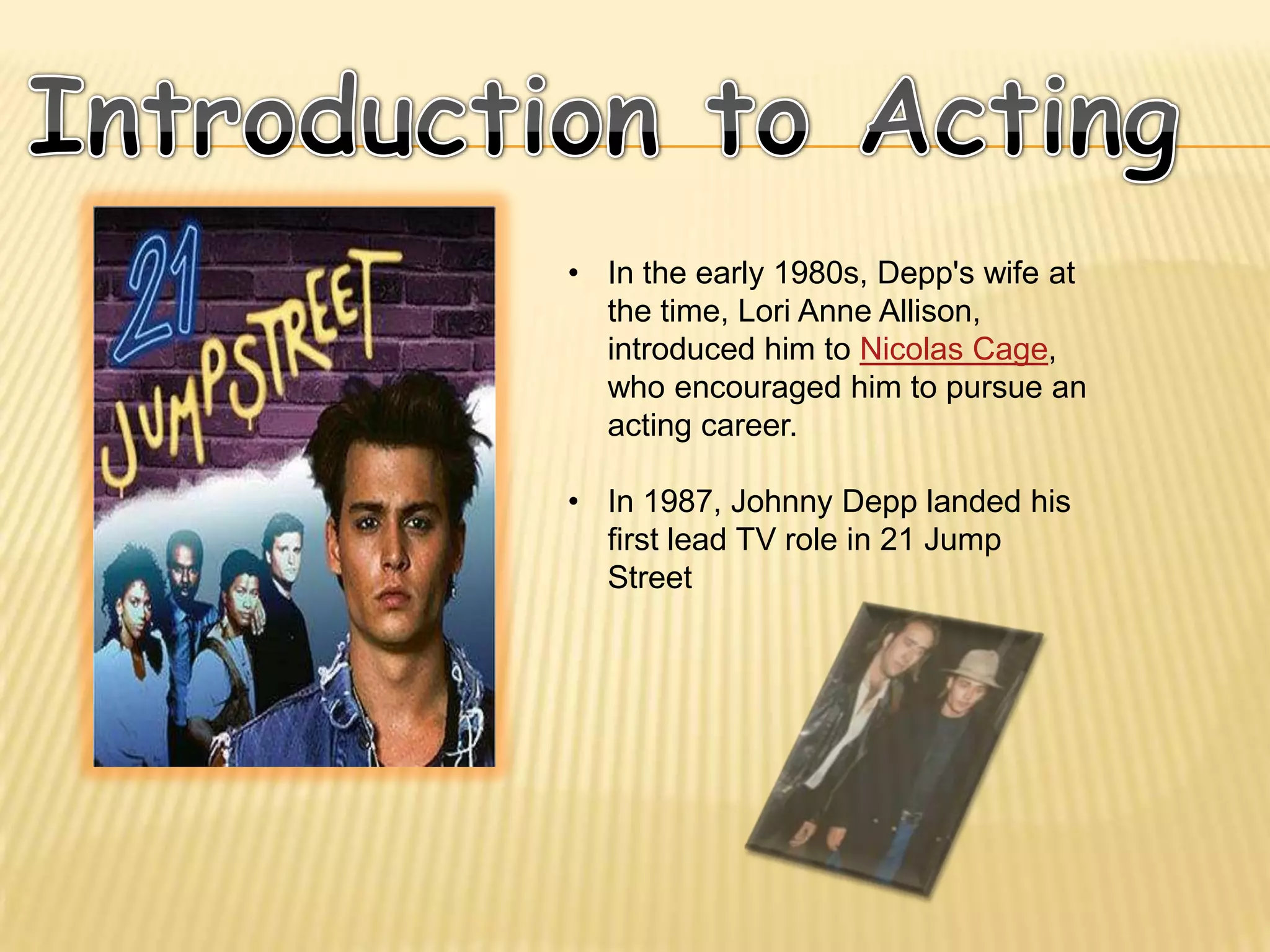 • In the early 1980s, Depp's wife at
  the time, Lori Anne Allison,
  introduced him to Nicolas Cage,
  who encouraged him to pursue an
  acting career.

• In 1987, Johnny Depp landed his
  first lead TV role in 21 Jump
  Street
 