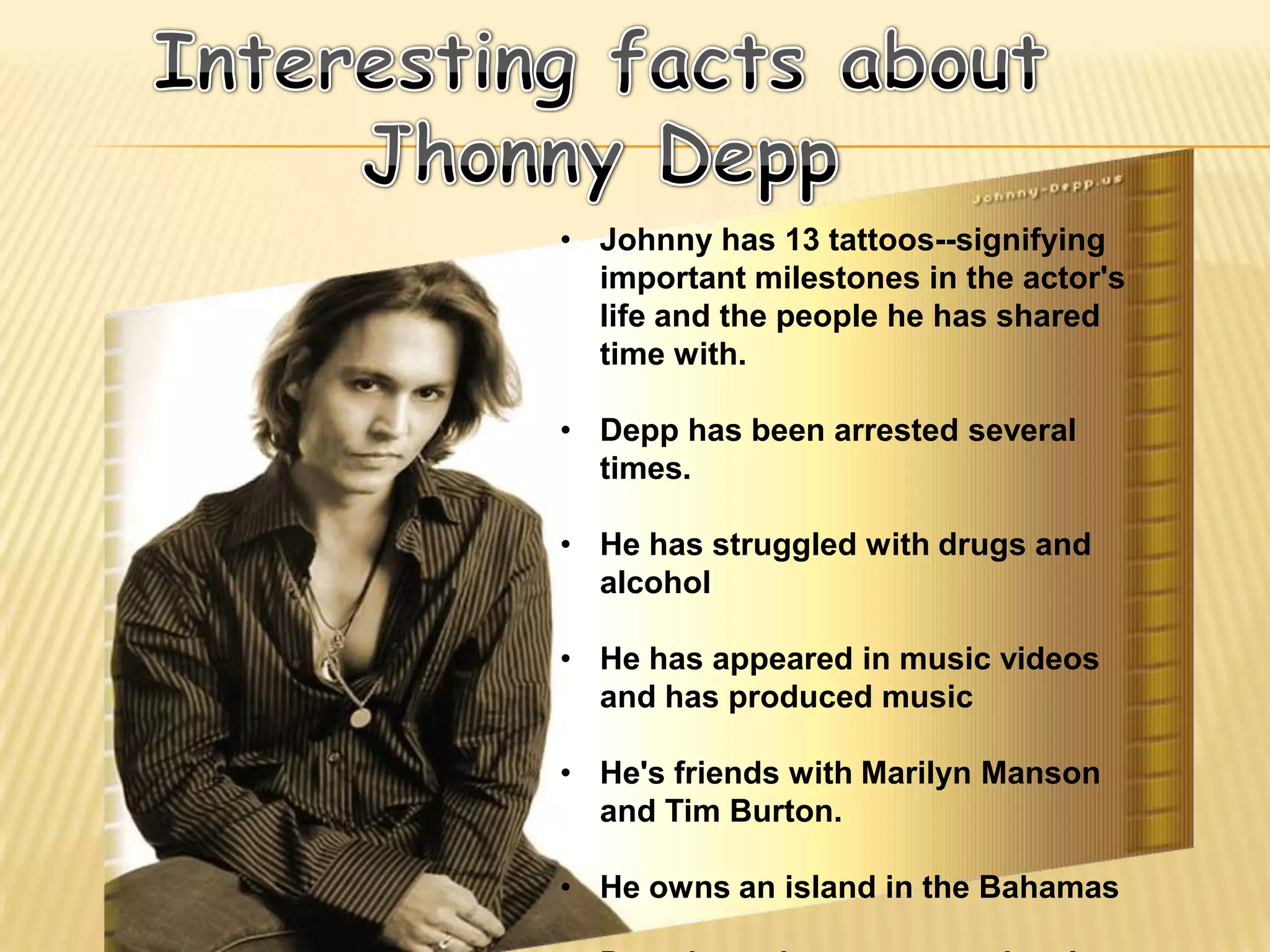 • Johnny has 13 tattoos--signifying
  important milestones in the actor's
  life and the people he has shared
  time with.

• Depp has been arrested several
  times.

• He has struggled with drugs and
  alcohol

• He has appeared in music videos
  and has produced music

• He's friends with Marilyn Manson
  and Tim Burton.

• He owns an island in the Bahamas
 
