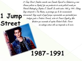 21 Jump Street (también conocida como Comando Especial en Sudamérica y como
Jóvenes policías en España) fue una producción de acción policial creada por
Patrick Hasburgh y Stephen J. Cannell. Se emitió entre 1987 y 1991. Johnny
Depp interpretó a Tom Hanson, un personaje que le dio reconocimiento
internacional. Depp aceptó el papel porque representaba una oportunidad para
     trabajar junto a Frederic Forrest, actor de Francis Coppola y Wim
              Wenders que encarnaba al capitán Richard Jenko. Forres
                       sin embargo estuvo sólo una temporada en la serie.
 