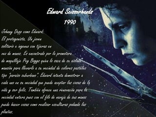 Johnny Depp como Edward:
El protagonista. Un joven
solitario e ingenuo con tijeras en
vez de manos. Es encontrado por la promotora
de maquillaje Peg Boggs quien lo saca de su aislada
mansión para llevarlo a su vecindad de colores pasteles
tipo "paraíso suburbano". Edward intenta demostrar a
cada uno en su vecindad que puede aceptar las cosas de la
vida y ser feliz. También ofrece una renovación para la
vecindad entera pues con el filo de navaja de sus manos
puede hacer cosas como realizar esculturas podando las
plantas.
 