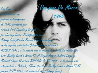Don Juan
De Marco es una
película estadounidense
de 1995, producida por
Francis Ford Coppola y dirigida
por Jeremy Leven. Protagonizada por
Johnny Depp,Marlon Brando,Faye Dunaway y
en los papeles principales.Galardonada con el premio
ASCAP 1996 : a la canción más interpretada - Película,(Have You
Ever Really Loved a Woman?). A Bryan Adams, Robert Lange y
Michael Kamen.El premio BMI Film & TV 1996 : a la canción más
interpretada - Película, (Have You Ever Really Loved a Woman?).El
premio ALFS 1996 : al actor del año (Johnny Depp).
 