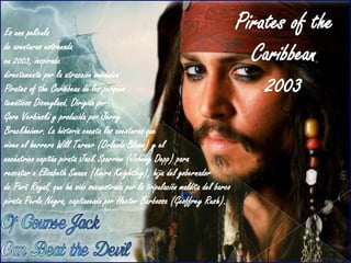 Es una película
de aventuras estrenada
en 2003, inspirada
directamente por la atracción mecánica
Pirates of the Caribbean de los parques
temáticos Disneyland. Dirigida por
Gore Verbinski y producida por Jerry
Bruckheimer. La historia cuenta las aventuras que
viven el herrero Will Turner (Orlando Bloom) y el
excéntrico capitán pirata Jack Sparrow (Johnny Depp) para
rescatar a Elizabeth Swann (Keira Knightley), hija del gobernador
de Port Royal, que ha sido secuestrada por la tripulación maldita del barco
pirata Perla Negra, capitaneado por Hector Barbossa (Geoffrey Rush).
 