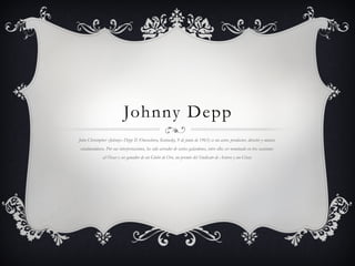 Johnny Depp
John Christopher «Johnny» Depp II (Owensboro, Kentucky, 9 de junio de 1963) es un actor, productor, director y músico
estadounidense. Por sus interpretaciones, ha sido acreedor de varios galardones, entre ellos ser nominado en tres ocasiones
al Óscar y ser ganador de un Globo de Oro, un premio del Sindicato de Actores y un César.
 