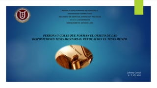 REPÚBLICA BOLIVARIANA DE VENEZUELA
UNIVERSIDAD FERMIN TORO
DECANATO DE CIENCIAS JURIDICAS Y POLITICAS
ESCUELA DE DERECHO
BARQUISIMETO- ESTADO LARA
PERSONA Y COSAS QUE FORMAN EL OBJETO DE LAS
DISPOSICIONES TESTAMENTARIAS. REVOCACION EL TESTAMENTO.
Johnny Caruci
V- 7.371.659
 