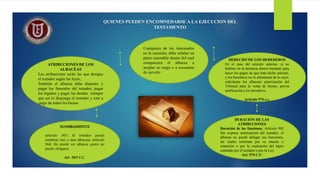 QUIENES PUEDEN ENCOMNEDARSE A LA EJECUCION DEL
TESTAMENTO
Cualquiera de los interesados
en la sucesión, debe señalar un
plazo razonable dentro del cual
comparezca el albacea a
aceptar su cargo o a excusarse
de servirlo
ATRIBUCIONES DE LOS
ALBACEAS
Las atribuciones serán las que designe
el testador según las leyes,.
También el albacea debe disponer y
pagar los funerales del testador, pagar
los legados y pagar las deudas siempre
que así lo disponga el testador y este a
cargo de todos los bienes
DERECHO DE LOS HEREDEROS
En el caso del artículo anterior, si no
hubiere en la herencia dinero bastante para
hacer los pagos de que trata dicho artículo,
y los herederos no lo afrontasen de lo suyo,
solicitarán los albaceas autorización del
Tribunal para la venta de bienes, previa
notificación a los herederos.
Artículo 974 c.c.
DURACION DE LAS
ATRIBUCIONES
Duración de las funciones. Artículo 982
Sin expresa autorización del testador, el
albacea no puede delegar sus funciones,
las cuales terminan por su muerte o
remoción o por la expiración del lapso
señalado por el testador o por la Ley.
Art: 974 C:C
NOMBRAMIENTOS
Artículo 967. El testador puede
nombrar uno o más albaceas. Artículo
968. No puede ser albacea quien no
puede obligarse.
Art : 967 C.C.
 