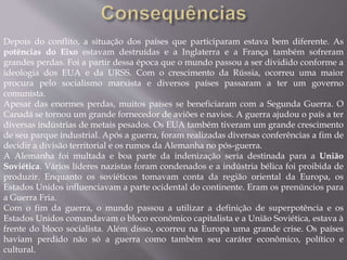 Depois do conflito, a situação dos países que participaram estava bem diferente. As
potências do Eixo estavam destruídas e a Inglaterra e a França também sofreram
grandes perdas. Foi a partir dessa época que o mundo passou a ser dividido conforme a
ideologia dos EUA e da URSS. Com o crescimento da Rússia, ocorreu uma maior
procura pelo socialismo marxista e diversos países passaram a ter um governo
comunista.
Apesar das enormes perdas, muitos países se beneficiaram com a Segunda Guerra. O
Canadá se tornou um grande fornecedor de aviões e navios. A guerra ajudou o país a ter
diversas indústrias de metais pesados. Os EUA também tiveram um grande crescimento
de seu parque industrial. Após a guerra, foram realizadas diversas conferências a fim de
decidir a divisão territorial e os rumos da Alemanha no pós-guerra.
A Alemanha foi multada e boa parte da indenização seria destinada para a União
Soviética. Vários líderes nazistas foram condenados e a indústria bélica foi proibida de
produzir. Enquanto os soviéticos tomavam conta da região oriental da Europa, os
Estados Unidos influenciavam a parte ocidental do continente. Eram os prenúncios para
a Guerra Fria.
Com o fim da guerra, o mundo passou a utilizar a definição de superpotência e os
Estados Unidos comandavam o bloco econômico capitalista e a União Soviética, estava à
frente do bloco socialista. Além disso, ocorreu na Europa uma grande crise. Os países
haviam perdido não só a guerra como também seu caráter econômico, político e
cultural.
 