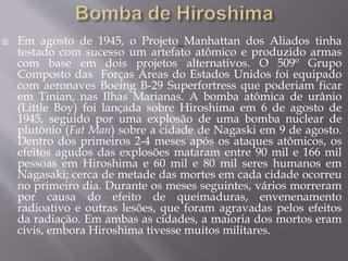  Em agosto de 1945, o Projeto Manhattan dos Aliados tinha
testado com sucesso um artefato atômico e produzido armas
com base em dois projetos alternativos. O 509º Grupo
Composto das Forças Áreas do Estados Unidos foi equipado
com aeronaves Boeing B-29 Superfortress que poderiam ficar
em Tinian, nas Ilhas Marianas. A bomba atômica de urânio
(Little Boy) foi lançada sobre Hiroshima em 6 de agosto de
1945, seguido por uma explosão de uma bomba nuclear de
plutônio (Fat Man) sobre a cidade de Nagaski em 9 de agosto.
Dentro dos primeiros 2-4 meses após os ataques atômicos, os
efeitos agudos das explosões mataram entre 90 mil e 166 mil
pessoas em Hiroshima e 60 mil e 80 mil seres humanos em
Nagasaki; cerca de metade das mortes em cada cidade ocorreu
no primeiro dia. Durante os meses seguintes, vários morreram
por causa do efeito de queimaduras, envenenamento
radioativo e outras lesões, que foram agravadas pelos efeitos
da radiação. Em ambas as cidades, a maioria dos mortos eram
civis, embora Hiroshima tivesse muitos militares.
 