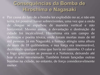  Por causa do fato de a bomba ter explodido no ar, e não em
terra, foi possível haver sobreviventes, uma vez que a onda
de choque se espalhou de maneira vertical e não
horizontal. Mesmo assim, a devastação e destruição da
cidade foi incalculável. Hiroshima era um campo de
destroços e poeira tóxica, onde foram mortas mais de 60
mil pessoas. Já em Nagazaki, a fumaça atingiu uma altura
de mais de 18 quilômetros, e sua força era imensurável,
destruindo qualquer coisa que havia no caminho. O calor e
o fogo queimaram as pessoas e a Natureza, deixando até
hoje o solo envenenado. Também foram lançadas outras
bombas na cidade, no entanto, de força consideravelmente
menor.
 