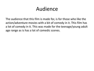 Audience
The audience that this film is made for, is for those who like the
action/adventure movies with a bit of comedy in it. This film has
a lot of comedy in it. This was made for the teenage/young adult
age range as is has a lot of comedic scenes.
 
