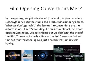 Film Opening Conventions Met?
In the opening, we get introduced to one of the key characters
(Johnny)and we see the studio and production company names.
What we don’t get which challenges the conventions are the
actors’ names. There’s non-diegetic music for almost the whole
opening 2 minutes. We get enigma but we don’t get the title of
the film. There’s not much action in the first 2 minutes but we
find out that the opening was just a dream that Johnny was
having.
 