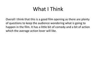 What I Think
Overall I think that this is a good film opening as there are plenty
of questions to keep the audience wondering what is going to
happen in the film. It has a little bit of comedy and a bit of action
which the average action lover will like.
 