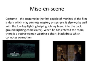 Mise-en-scene
Costume – the costume in the first couple of munites of the film
is dark which may connote mystery or secrecy. It also works well
with the low key lighting helping Johnny blend into the back
ground (lighting comes later). When he has entered the room,
there is a young woman wearing a short, black dress which
connotes corruption.
 